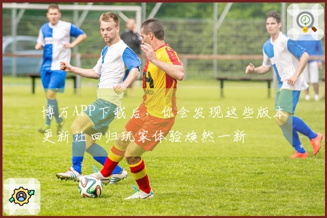博万APP下载后，你会发现这些版本更新让回归玩家体验焕然一新