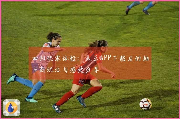 回归玩家体验：米乐APP下载后的抽卡新玩法与感受分享