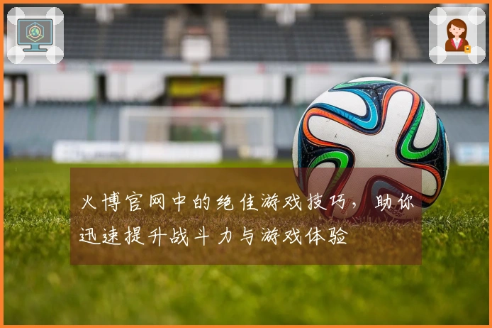 火博官网中的绝佳游戏技巧，助你迅速提升战斗力与游戏体验